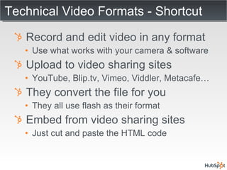 Technical Video Formats - Shortcut Record and edit video in any format Use what works with your camera & software Upload to video sharing sites YouTube, Blip.tv, Vimeo, Viddler, Metacafe… They convert the file for you They all use flash as their format Embed from video sharing sites Just cut and paste the HTML code 