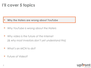I’ll cover 5 topics
3
 Why the Haters are wrong about YouTube
 Why YouTube is wrong about the Haters
 Why video is the future of the Internet
(& why most investors don’t yet understand this)
 What’s an MCN to do?
 Future of Video?
 