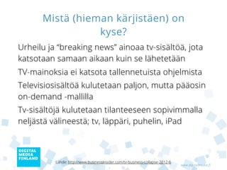 Mistä (hieman kärjistäen) on
                 kyse?
Urheilu ja “breaking news” ainoaa tv-sisältöä, jota
katsotaan samaan aikaan kuin se lähetetään
Tv-mainoksia ei katsota tallennetuista ohjelmista
Televisiosisältöä kulutetaan paljon, mutta pääosin
on-demand -mallilla
Tv-sisältöjä kulutetaan tilanteeseen sopivimmalla
neljästä välineestä; tv, läppäri, puhelin, iPad



          Lähde: http://www.businessinsider.com/tv-business-collapse-2012-6
                                                                              www.digitalmedia.fi
 