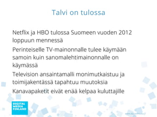 Talvi on tulossa

Netflix ja HBO tulossa Suomeen vuoden 2012
loppuun mennessä
Perinteiselle TV-mainonnalle tulee käymään
samoin kuin sanomalehtimainonnalle on käymässä
Television ansaintamalli monimutkaistuu ja
toimijakentässä tapahtuu muutoksia
Kanavien merkitys katoaa eivätkä kanavapaketit
enää kelpaa kuluttajille


                                             www.digitalmedia.fi
 
