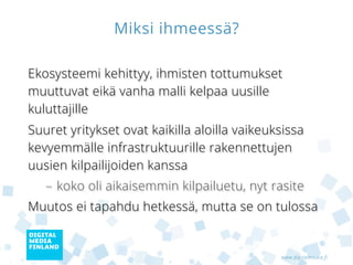 Miksi ihmeessä?

Ekosysteemi kehittyy, ihmisten tottumukset
muuttuvat eikä vanha malli kelpaa uusille
kuluttajille
Suuret yritykset ovat kaikilla aloilla vaikeuksissa
kevyemmälle infrastruktuurille rakennettujen
uusien kilpailijoiden kanssa
   – koko oli aikaisemmin kilpailuetu, nyt rasite
Muutos ei tapahdu hetkessä, mutta se on tulossa


                                              www.digitalmedia.fi
 