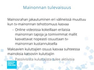 Mainonnan tulevaisuus

Mainosrahan jakautuminen eri välineissä muuttuu
kun tv-mainonnan tehottomuus kasvaa
  – Online videoissa kokeillaan erilaisia
    mainonnan tapoja ja toimivimmat mallit
    kasvattavat nopeasti osuuttaan tv-
    mainonnan kustannuksella
Maksavien kuluttajien osuus kasvaa suhteessa
mainoksia katsoviin kuluttajiin
  – Passiivisista kuluttajista tulee aktiivisia

                                                  www.digitalmedia.fi
 