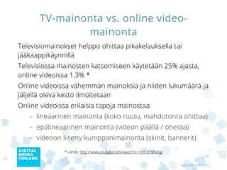 TV-mainonta vs. online video-
               mainonta
Televisiomainokset helppo ohittaa pikakelauksella tai
jääkaappikäynnillä
Televisiossa mainosten katsomiseen käytetään 25% ajasta,
online videoissa 1,3% *
Online videoissa erilaisia tapoja mainostaa
   – lineaarinen mainonta (koko ruutu, mahdotonta ohittaa)
   – epälineaarinen mainonta (videon päällä / ohessa)
   – videoon liitetty kumppanimainonta (skinit, bannerit)
Online videoissa vähemmän mainoksia ja niiden lukumäärä ja
jäljellä oleva kesto ilmoitetaan
               * Lähde: http://www.youtube.com/watch?v=1V7_87SNebg


                                                                     www.digitalmedia.fi
 