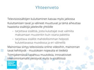 Yhteenveto

Televisiosisältöjen kuluttaminen kasvaa myös jatkossa
Kuluttamisen tavat ja välineet muuttuvat ja tämä aiheuttaa
haasteita sisältöjä jakeleville yhtiöille
   – tarjottava sisältöä, josta kuluttajat ovat valmiita
     maksamaan muutenkin kuin osana pakettia
   – tarjottava sisällöt mahdollisimman helposti
     kulutettavassa muodossa ja eri välineillä
Mainontaa siirtyy televisiosta online videoihin, mainonnan
tavat kehittyvät - muutoksen nopeutta ei tiedetä
Toimijakentässä tapahtuu muutoksia, innovatiiviset
liiketoimintamallit yleistyvät myös tv-sisällöissä


                                                           www.digitalmedia.fi
 