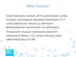 Mikä muutos?

Viestintävirasto toteutti 2010 tutkimuksen, jonka
mukaan suomalaiset katselivat keskimäärin 9,7
tuntia televisiota viikossa ja television
lähetysaikainen katsominen oli vähentynyt
Finnpanelin mukaan televisiota katsottiin
vastaavana aikana 15,2 tuntia viikossa, josta
tallennekatselua oli 5%




                                            www.digitalmedia.fi
 