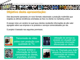 MADRA INTERNACIONAL PRODUÇÕESMIPObjetivo desta apresentação:Este documentoapresenta um novo formatorelacionado a produçãomultimídiaqueengloba as últimastendênciasorientadasaofoco no cliente no marketing online. O escopoinclui um cenário no qualseusclientesreceberãoinformações de alto valor agregadosobresuaempresa e osprodutos e serviçoscomercializadosporela.O projeto é baseadonasseguintespremissas: