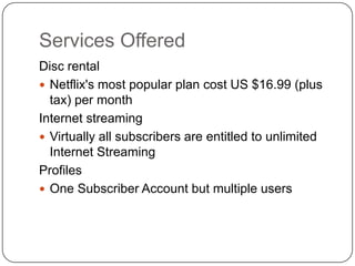 Services OfferedDisc rentalNetflix's most popular plan cost US $16.99 (plus tax) per monthInternet streamingVirtually all subscribers are entitled to unlimited Internet StreamingProfilesOne Subscriber Account but multiple users