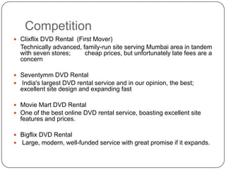 CompetitionClixflix DVD Rental  (First Mover) Technically advanced, family-run site serving Mumbai area in tandem with seven stores; 	  cheap prices, but unfortunately late fees are a concern Seventymm DVD Rental    India's largest DVD rental service and in our opinion, the best; excellent site design and expanding fastMovie Mart DVD Rental   One of the best online DVD rental service, boasting excellent site features and prices.Bigflix DVD Rental    Large, modern, well-funded service with great promise if it expands.Source www.india-dvd-rental-guide.com