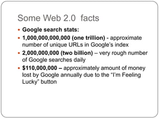 Some Web 2.0  factsGoogle search stats:1,000,000,000,000 (one trillion) - approximate number of unique URLs in Google’s index 2,000,000,000 (two billion) – very rough number of Google searches daily $110,000,000 – approximately amount of money lost by Google annually due to the “I’m Feeling Lucky” button
