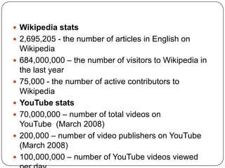 Wikipedia stats 2,695,205 - the number of articles in English on Wikipedia684,000,000 – the number of visitors to Wikipedia in the last year75,000 - the number of active contributors to WikipediaYouTube stats 70,000,000 – number of total videos on YouTube  (March 2008)200,000 – number of video publishers on YouTube (March 2008)100,000,000 – number of YouTube videos viewed per day