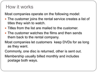 How it worksMost companies operate on the following model:The customer joins the rental service creates a list of titles they wish to watch.Titles from the list are mailed to the customer.The customer watches the films and then sends them back to the rental company.Most companies let customers  keep DVDs for as long as they want. Commonly, one disc is returned, other is sent out.Membership usually billed monthly and includes postage both ways.
