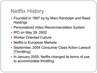 Netflix HistoryFounded in 1997 by by Marc Randolph and Reed HastingsPersonalized Video Recommendation SystemIPO on May 29, 2002Worker Oriented CultureNetflix in European MarketsSeptember, 2004 Consumer Class Action Lawsuit (Throttling)In January 2005, Netflix changed its terms of use to accommodate throttling