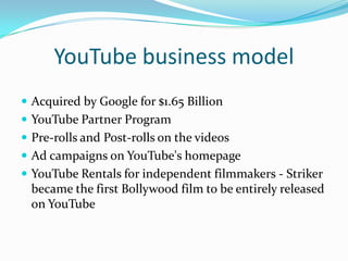 YouTube business modelAcquired by Google for $1.65 BillionYouTube Partner ProgramPre-rolls and Post-rolls on the videosAd campaigns on YouTube's homepageYouTube Rentals for independent filmmakers - Striker became the first Bollywoodfilm to be entirely released on YouTube