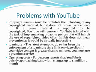 Problems with YouTubeCopyright issues - YouTube prohibits the uploading of any copyrighted material, but it does not pro-actively enforce it. If a piece material is reported to be copyrighted, YouTube will remove it. YouTube is faced with the task of implementing proactive polices that will inhibit the use of copyrighted video clips. Inhibit does not mean prevention as it would be virtually impossible