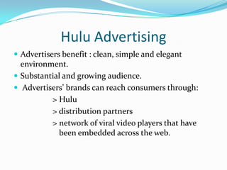 Hulu AdvertisingGenerates revenue from advertising sales. 25% the video ad load of traditional television minimizing clutter.Strives to have a strong relationship between the amount of advertising viewed and the amount of premium content consumed. Elegant companion banners are placed in close proximity to the player to further reinforce brand messaging.