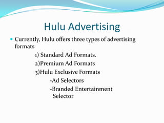Hulu AdvertisingAdvertisers benefit : clean, simple and elegant environment.Substantial and growing audience. Advertisers’ brands can reach consumers through:                   > Hulu                   > distribution partners                   > network of viral video players that have   		been embedded across the web.