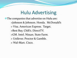 Hulu AdvertisingCurrently, Hulu offers three types of advertising formats                 1) Standard Ad Formats.                 2)Premium Ad Formats                  3)Hulu Exclusive Formats                           -Ad Selectors                           -Branded Entertainment          		                  Selector