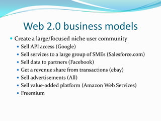 Web 2.0 business modelsCreate a large/focused niche user communitySell API access (Google)Sell services to a large group of SMEs (Salesforce.com)Sell data to partners (Facebook)Get a revenue share from transactions (ebay)Sell advertisements (All)Sell value-added platform (Amazon Web Services)Freemium