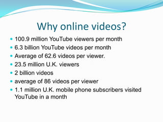 Why online videos?100.9 million YouTube viewers per month6.3 billion YouTube videos per monthAverage of 62.6 videos per viewer.23.5 million U.K. viewers2 billion videosaverage of 86 videos per viewer1.1 million U.K. mobile phone subscribers visited YouTube in a month