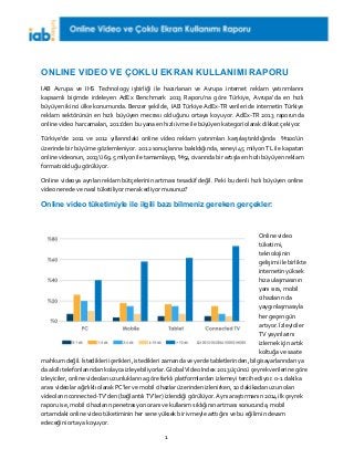 1
ONLINE VIDEO VE ÇOKLU EKRAN KULLANIMI RAPORU
IAB Avrupa ve IHS Technology işbirliği ile hazırlanan ve Avrupa internet reklam yatırımlarını
kapsamlı biçimde irdeleyen AdEx Benchmark 2013 Raporu’na göre Türkiye, Avrupa’da en hızlı
büyüyen ikinci ülke konumunda. Benzer şekilde, IAB Türkiye AdEx-TR verileri de internetin Türkiye
reklam sektörünün en hızlı büyüyen mecrası olduğunu ortaya koyuyor. AdEx-TR 2013 raporunda
online video harcamaları, 2011’den bu yana en hızlı ivme ile büyüyen kategori olarak dikkat çekiyor.
Türkiye’de 2011 ve 2012 yıllarındaki online video reklam yatırımları karşılaştırıldığında %100’ün
üzerinde bir büyüme gözlemleniyor. 2012 sonuçlarına bakıldığında, seneyi 45 milyon TL ile kapatan
online videonun, 2013’ü 69.5 milyon ile tamamlayıp, %54 civarında bir artışla en hızlı büyüyen reklam
formatı olduğu görülüyor.
Online videoya ayrılan reklam bütçelerinin artması tesadüf değil. Peki bu denli hızlı büyüyen online
video nerede ve nasıl tüketiliyor merak ediyor musunuz?
Online video tüketimiyle ile ilgili bazı bilmeniz gereken gerçekler:
Online video
tüketimi,
teknolojinin
gelişimi ile birlikte
internetin yüksek
hıza ulaşmasının
yanı sıra, mobil
cihazların da
yaygınlaşmasıyla
her geçen gün
artıyor. İzleyiciler
TV yayınlarını
izlemek için artık
koltuğa ve saate
mahkum değil. İstedikleri içerikleri, istedikleri zamanda ve yerde tabletlerinden, bilgisayarlarından ya
da akıllı telefonlarından kolayca izleyebiliyorlar. Global Video Index 2013 üçüncü çeyrek verilerine göre
izleyiciler, online videoları uzunluklarına göre farklı platformlardan izlemeyi tercih ediyor. 0-1 dakika
arası videolar ağırlıklı olarak PC’ler ve mobil cihazlar üzerinden izlenirken, 10 dakikadan uzun olan
videoların connected-TV’den (bağlantılı TV’ler) izlendiği görülüyor. Aynı araştırmanın 2014 ilk çeyrek
raporu ise, mobil cihazların penetrasyon oranı ve kullanım sıklığının artması sonucunda, mobil
ortamdaki online video tüketiminin her sene yüksek bir ivmeyle arttığını ve bu eğilimin devam
edeceğini ortaya koyuyor.
 