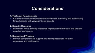 Considerations
1. Technical Requirements
• Consider bandwidth requirements for seamless streaming and accessibility
for participants with varying internet speeds.
2. Security Measures
• Implement robust security measures to protect sensitive data and prevent
unauthorized access.
3. Support and Training
• Provide comprehensive support and training resources for event
organizers and participants.
 