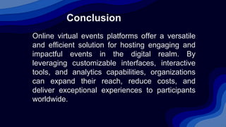 Conclusion
Online virtual events platforms offer a versatile
and efficient solution for hosting engaging and
impactful events in the digital realm. By
leveraging customizable interfaces, interactive
tools, and analytics capabilities, organizations
can expand their reach, reduce costs, and
deliver exceptional experiences to participants
worldwide.
 
