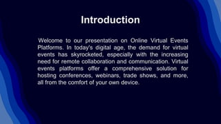 Introduction
Welcome to our presentation on Online Virtual Events
Platforms. In today's digital age, the demand for virtual
events has skyrocketed, especially with the increasing
need for remote collaboration and communication. Virtual
events platforms offer a comprehensive solution for
hosting conferences, webinars, trade shows, and more,
all from the comfort of your own device.
 
