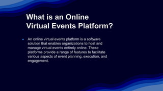 What is an Online
Virtual Events Platform?
● An online virtual events platform is a software
solution that enables organizations to host and
manage virtual events entirely online. These
platforms provide a range of features to facilitate
various aspects of event planning, execution, and
engagement.
 