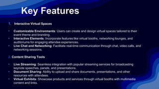 Key Features
1. Interactive Virtual Spaces
• Customizable Environments: Users can create and design virtual spaces tailored to their
event theme and branding.
• Interactive Elements: Incorporate features like virtual booths, networking lounges, and
auditoriums for engaging attendee experiences.
• Live Chat and Networking: Facilitate real-time communication through chat, video calls, and
networking sessions.
2. Content Sharing Tools
• Live Streaming: Seamless integration with popular streaming services for broadcasting
keynote speeches, panels, and presentations.
• Document Sharing: Ability to upload and share documents, presentations, and other
resources with attendees.
• Virtual Exhibits: Showcase products and services through virtual booths with multimedia
content and links.
 