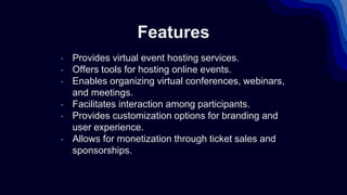 Features
• Provides virtual event hosting services.
• Offers tools for hosting online events.
• Enables organizing virtual conferences, webinars,
and meetings.
• Facilitates interaction among participants.
• Provides customization options for branding and
user experience.
• Allows for monetization through ticket sales and
sponsorships.
 