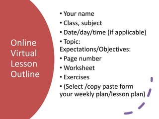 Online
Virtual
Lesson
Outline
• Your name
• Class, subject
• Date/day/time (if applicable)
• Topic:
Expectations/Objectives:
• Page number
• Worksheet
• Exercises
• (Select /copy paste form
your weekly plan/lesson plan)
 