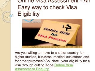 Online Visa Assessment - An
Easy way to check Visa
Eligibility
Are you willing to move to another country for
higher studies, business, medical assistance and
for other purposes? So, check your eligibility for a
visa through cutting-edge Online Visa
Assessment Enquiry.
 