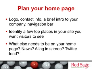 Plan your home page
  Logo, contact info, a brief intro to your
   company, navigation bar
  Identify a few top places in your site you
   want visitors to see
  What else needs to be on your home
   page? News? A log in screen? Twitter
   feed?
 