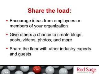 Share the load:
  Encourage ideas from employees or
   members of your organization
  Give others a chance to create blogs,
   posts, videos, photos, and more

  Share the floor with other industry experts
   and guests
 