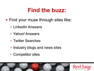 Find the buzz:
  Find your muse through sites like:
  •  LinkedIn Answers
  •  Yahoo! Answers
  •  Twitter Searches
  •  Industry blogs and news sites
  •  Competitor sites
 