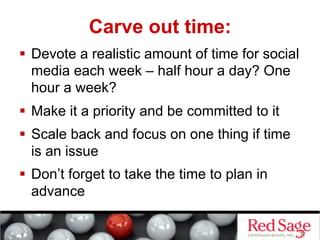 Carve out time:
  Devote a realistic amount of time for social
   media each week – half hour a day? One
   hour a week?
  Make it a priority and be committed to it
  Scale back and focus on one thing if time
   is an issue
  Don’t forget to take the time to plan in
   advance
 