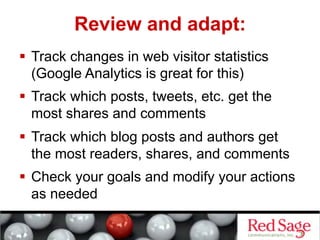 Review and adapt:
  Track changes in web visitor statistics
   (Google Analytics is great for this)
  Track which posts, tweets, etc. get the
   most shares and comments
  Track which blog posts and authors get
   the most readers, shares, and comments
  Check your goals and modify your actions
   as needed
 