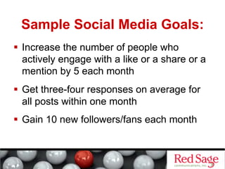 Sample Social Media Goals:
  Increase the number of people who
   actively engage with a like or a share or a
   mention by 5 each month
  Get three-four responses on average for
   all posts within one month
  Gain 10 new followers/fans each month
 