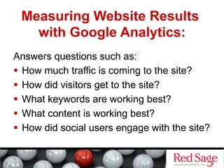 Measuring Website Results
   with Google Analytics:
Answers questions such as:
  How much traffic is coming to the site?
  How did visitors get to the site?
  What keywords are working best?
  What content is working best?
  How did social users engage with the site?
 