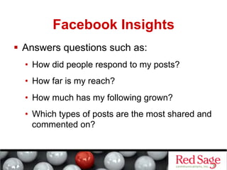 Facebook Insights
  Answers questions such as:
  •  How did people respond to my posts?
  •  How far is my reach?
  •  How much has my following grown?
  •  Which types of posts are the most shared and
     commented on?
 