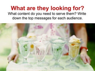 What are they looking for?
What content do you need to serve them? Write
 down the top messages for each audience.
 