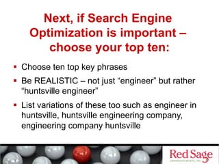Next, if Search Engine
    Optimization is important –
       choose your top ten:
  Choose ten top key phrases
  Be REALISTIC – not just “engineer” but rather
   “huntsville engineer”
  List variations of these too such as engineer in
   huntsville, huntsville engineering company,
   engineering company huntsville
 