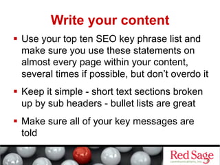 Write your content
  Use your top ten SEO key phrase list and
   make sure you use these statements on
   almost every page within your content,
   several times if possible, but don’t overdo it
  Keep it simple - short text sections broken
   up by sub headers - bullet lists are great
  Make sure all of your key messages are
   told
 