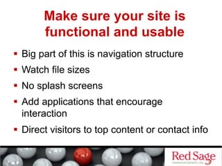 Make sure your site is
       functional and usable
  Big part of this is navigation structure
  Watch file sizes
  No splash screens
  Add applications that encourage
   interaction
  Direct visitors to top content or contact info
 