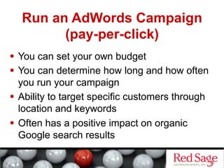 Run an AdWords Campaign
        (pay-per-click)
  You can set your own budget
  You can determine how long and how often
   you run your campaign
  Ability to target specific customers through
   location and keywords
  Often has a positive impact on organic
   Google search results
 