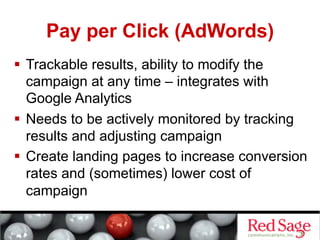 Pay per Click (AdWords)
  Trackable results, ability to modify the
   campaign at any time – integrates with
   Google Analytics
  Needs to be actively monitored by tracking
   results and adjusting campaign
  Create landing pages to increase conversion
   rates and (sometimes) lower cost of
   campaign
 
