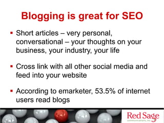 Blogging is great for SEO
  Short articles – very personal,
   conversational – your thoughts on your
   business, your industry, your life

  Cross link with all other social media and
   feed into your website

  According to emarketer, 53.5% of internet
   users read blogs
 