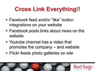 Cross Link Everything!!
  Facebook feed and/or “like” button
   integrations on your website
  Facebook posts links about news on the
   website
  Youtube channel has a video that
   promotes the company – and website
  Flickr feeds photo galleries on site
 