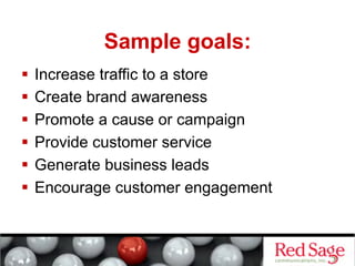 Sample goals:
  Increase traffic to a store
  Create brand awareness
  Promote a cause or campaign
  Provide customer service
  Generate business leads
  Encourage customer engagement
 