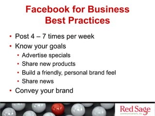 Facebook for Business
            Best Practices
•  Post 4 – 7 times per week
•  Know your goals
  •    Advertise specials
  •    Share new products
  •    Build a friendly, personal brand feel
  •    Share news
•  Convey your brand
 